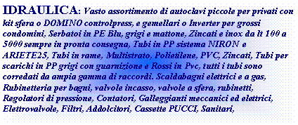 Casella di testo: IDRAULICA: Vasto assortimento di autoclavi piccole per privati con kit sfera o DOMINO controlpress, e gemellari o Inverter per grossi condomini, Serbatoi in PE Blu, grigi e mattone, Zincati e inox da lt 100 a 5000 sempre in pronta consegna, Tubi in PP sistema NIRON  e ARIETE25, Tubi in rame, Multistrato, Polietilene, PVC, Zincati, Tubi per scarichi in PP grigi con guarnizione e Rossi in Pvc, tutti i tubi sono corredati da ampia gamma di raccordi. Scaldabagni elettrici e a gas, Rubinetteria per bagni, valvole incasso, valvole a sfera, rubinetti, Regolatori di pressione, Contatori, Galleggianti meccanici ed elettrici, Elettrovalvole, Filtri, Addolcitori, Cassette PUCCI, Sanitari, 