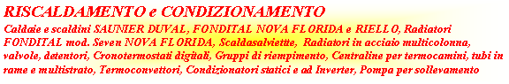 Casella di testo: RISCALDAMENTO e CONDIZIONAMENTOCaldaie e scaldini SAUNIER DUVAL, FONDITAL NOVA FLORIDA e RIELLO, Radiatori FONDITAL mod. Seven NOVA FLORIDA, Scaldasalviettte,  Radiatori in acciaio multicolonna, valvole, detentori, Cronotermostati digitali, Gruppi di riempimento, Centraline per termocamini, tubi in rame e multistrato, Termoconvettori, Condizionatori statici e ad Inverter, Pompa per sollevamento 