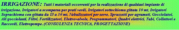 Casella di testo: IRRIGAZIONE:  Tutti i materiali occorrenti per la realizzazione di qualsiasi impianto di irrigazione, Irrigatori a scomparsa per prati verdi, Irrigatori sottochioma gittata 10 mt, Irrigatori Soprachioma con gittata da 15 a 30 mt, Nebulizzatori per serre, Spruzzetti per agrumeti, Gocciolatoi, Ali gocciolanti, Filtri, Fertilizzatori, Elettrovalvole, Programmatori, Quadri elettrici, Tubi, Collettori e Raccordi, Elettropompe. (CONSULENZA TECNICA, PROGETTAZIONE) 