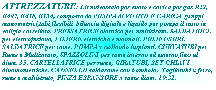 Casella di testo: ATTREZZATURE: Kit universale per vuoto e carica per gas R22, R407, R410, R134, composto da POMPA di VUOTO E CARICA  gruppi manometrici,tubi flesibili, bilancia digitale e liquido per pompa il tutto in valigia carrellata. PRESSATRICE elettrica per multistrato, SALDATRICE per elettrofusione, FILIERE elettriche e manuali, POLIFUSORI, SALDATRICE per rame, POMPA x collaudo impianti, CURVATUBI per Rame e Multistrato, SPAZZOLINI per rame interno ed esterno fino al diam. 35, CARTELLATRICE per rame, GIRATUBI, SET CHIAVI dinamometriche, CANNELLO saldarame con bombola,  Tagliatubi x ferro, rame e multistrato, PINZA ESPANSORE x rame diam. 10:22.